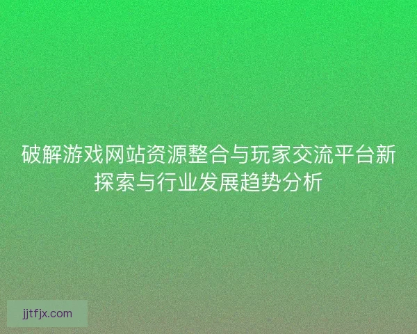 破解游戏网站资源整合与玩家交流平台新探索与行业发展趋势分析