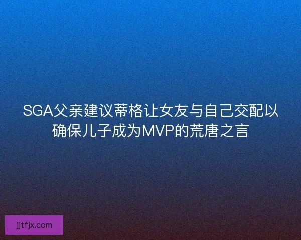 SGA父亲建议蒂格让女友与自己交配以确保儿子成为MVP的荒唐之言