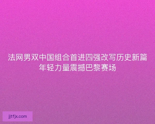 法网男双中国组合首进四强改写历史新篇年轻力量震撼巴黎赛场