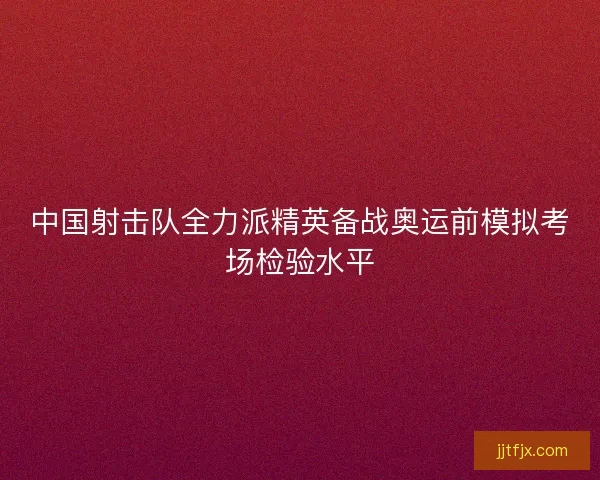 中国射击队全力派精英备战奥运前模拟考场检验水平