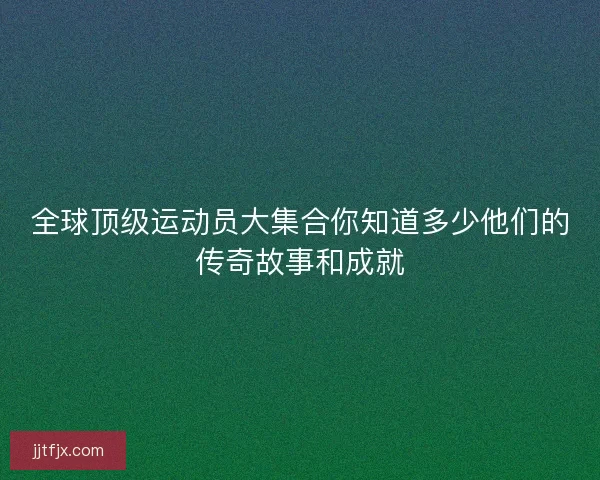 全球顶级运动员大集合你知道多少他们的传奇故事和成就
